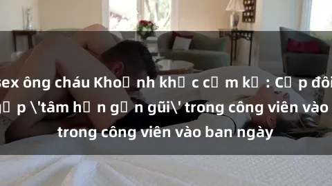 sex ông cháu Khoảnh khắc cấm kỵ: Cặp đôi bị bắt gặp 'tâm hồn gần gũi' trong công viên vào ban ngày