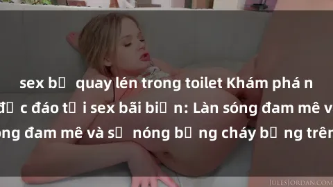 sex bị quay lén trong toilet Khám phá những trải nghiệm độc đáo tại sex bãi biển: Làn sóng đam mê và sự nóng bỏng cháy bỏng trên cát trắng