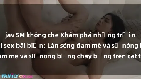 jav SM không che Khám phá những trải nghiệm độc đáo tại sex bãi biển: Làn sóng đam mê và sự nóng bỏng cháy bỏng trên cát trắng