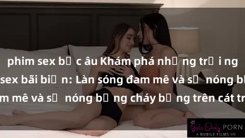 phim sex bắc âu Khám phá những trải nghiệm độc đáo tại sex bãi biển: Làn sóng đam mê và sự nóng bỏng cháy bỏng trên cát trắng
