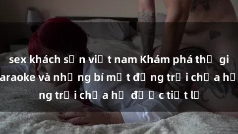 sex khách sạn việt nam Khám phá thế giới sex quán karaoke và những bí mật động trời chưa hề được tiết lộ