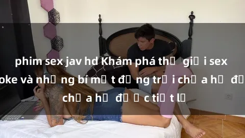 phim sex jav hd Khám phá thế giới sex quán karaoke và những bí mật động trời chưa hề được tiết lộ