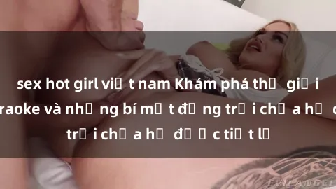 sex hot girl việt nam Khám phá thế giới sex quán karaoke và những bí mật động trời chưa hề được tiết lộ