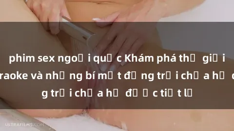 phim sex ngoại quốc Khám phá thế giới sex quán karaoke và những bí mật động trời chưa hề được tiết lộ