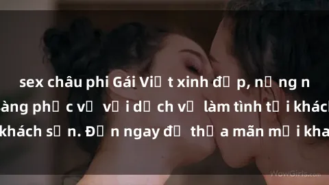sex châu phi Gái Việt xinh đẹp, nồng nàn tình cảm, sẵn sàng phục vụ với dịch vụ làm tình tại khách sạn. Đến ngay để thỏa mãn mọi khao khát của bạn!