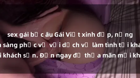 sex gái bắc âu Gái Việt xinh đẹp, nồng nàn tình cảm, sẵn sàng phục vụ với dịch vụ làm tình tại khách sạn. Đến ngay để thỏa mãn mọi khao khát của bạn!