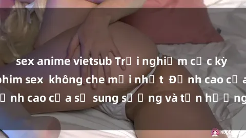 sex anime vietsub Trải nghiệm cực kỳ nóng bỏng trong phim sex  không che mới nhất  Đỉnh cao của sự sung sướng và tận hưởng chân thật