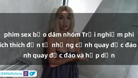 phim sex bạo dâm nhóm Trải nghiệm phim sex : Sự kích thích đến từ những cảnh quay độc đáo và hấp dẫn