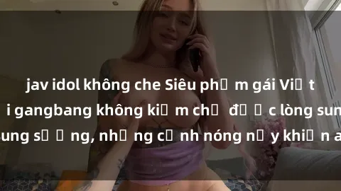 jav idol không che Siêu phẩm gái Việt tham gia trong buổi gangbang không kiềm chế được lòng sung sướng, những cảnh nóng nảy khiến ai cũng phải mãn nhãn