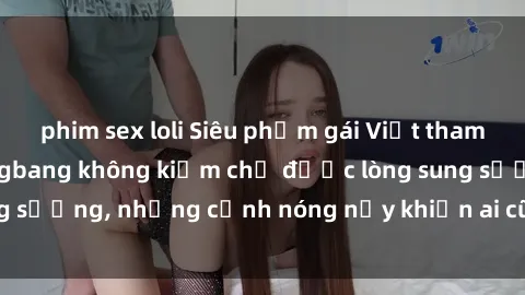 phim sex loli Siêu phẩm gái Việt tham gia trong buổi gangbang không kiềm chế được lòng sung sướng, những cảnh nóng nảy khiến ai cũng phải mãn nhãn