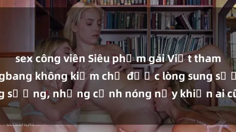sex công viên Siêu phẩm gái Việt tham gia trong buổi gangbang không kiềm chế được lòng sung sướng, những cảnh nóng nảy khiến ai cũng phải mãn nhãn
