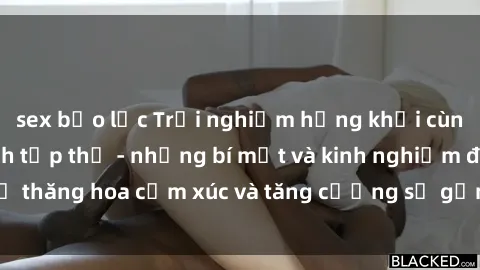 sex bạo lực Trải nghiệm hứng khởi cùng với việc làm tình tập thể - những bí mật và kinh nghiệm để thăng hoa cảm xúc và tăng cường sự gắn kết trong mối quan hệ