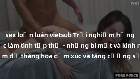 sex loạn luân vietsub Trải nghiệm hứng khởi cùng với việc làm tình tập thể - những bí mật và kinh nghiệm để thăng hoa cảm xúc và tăng cường sự gắn kết trong mối quan hệ