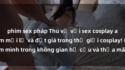 phim sex pháp Thú vị với sex cosplay anime: Trải nghiệm mới lạ và đắt giá trong thế giới cosplay! Đắm mình trong không gian hư cấu và thỏa mãn niềm đam mê của bạn!