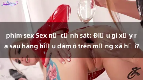phim sex Sex nữ cảnh sát: Điều gì xảy ra sau hàng hiệu dâm ô trên mạng xã hội?