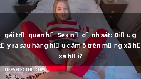 gái trẻ quan hệ Sex nữ cảnh sát: Điều gì xảy ra sau hàng hiệu dâm ô trên mạng xã hội?