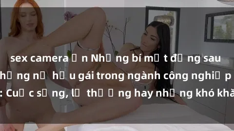 sex camera ẩn Những bí mật đằng sau cuộc sống của những nữ hầu gái trong ngành công nghiệp sex: Cuộc sống, lẽ thường hay những khó khăn mà họ phải đối mặt.