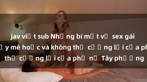 jav việt sub Những bí mật về sex gái Tây: Sự quyến rũ đầy mê hoặc và không thể cưỡng lại của phụ nữ Tây phương