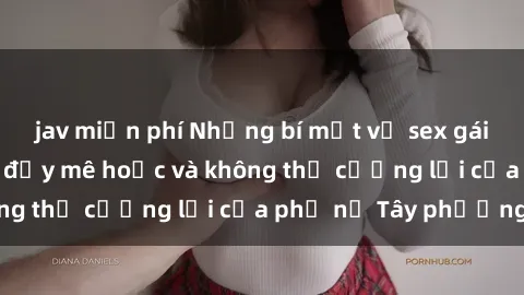 jav miễn phí Những bí mật về sex gái Tây: Sự quyến rũ đầy mê hoặc và không thể cưỡng lại của phụ nữ Tây phương