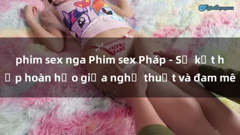 phim sex nga Phim sex Pháp - Sự kết hợp hoàn hảo giữa nghệ thuật và đam mê