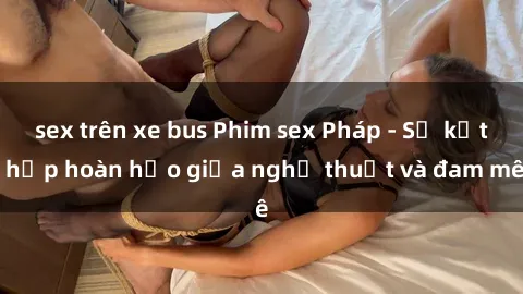 sex trên xe bus Phim sex Pháp - Sự kết hợp hoàn hảo giữa nghệ thuật và đam mê