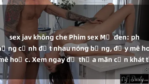 sex jav không che Phim sex Mỹ đen: phút mãnh liệt với những cảnh địt nhau nóng bỏng, đầy mê hoặc. Xem ngay để thỏa mãn cơn khát tình dục của bạn!