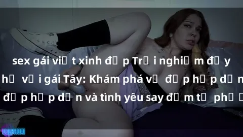 sex gái việt xinh đẹp Trải nghiệm đầy mới lạ khi quan hệ với gái Tây: Khám phá vẻ đẹp hấp dẫn và tình yêu say đắm từ phương Tây