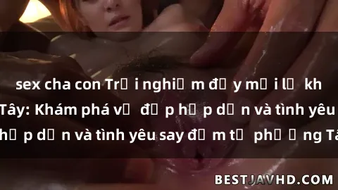 sex cha con Trải nghiệm đầy mới lạ khi quan hệ với gái Tây: Khám phá vẻ đẹp hấp dẫn và tình yêu say đắm từ phương Tây