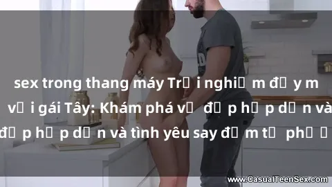 sex trong thang máy Trải nghiệm đầy mới lạ khi quan hệ với gái Tây: Khám phá vẻ đẹp hấp dẫn và tình yêu say đắm từ phương Tây