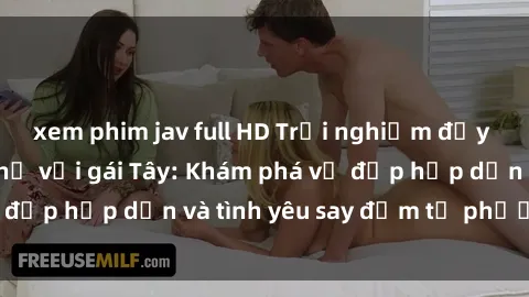 xem phim jav full HD Trải nghiệm đầy mới lạ khi quan hệ với gái Tây: Khám phá vẻ đẹp hấp dẫn và tình yêu say đắm từ phương Tây