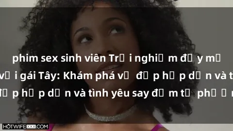phim sex sinh viên Trải nghiệm đầy mới lạ khi quan hệ với gái Tây: Khám phá vẻ đẹp hấp dẫn và tình yêu say đắm từ phương Tây