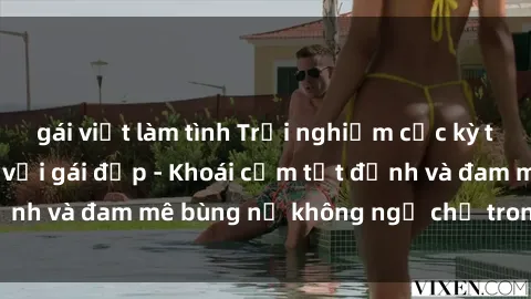 gái việt làm tình Trải nghiệm cực kỳ thú vị khi làm tình với gái đẹp - Khoái cảm tột đỉnh và đam mê bùng nổ không ngờ chỉ trong một đêm!