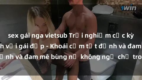 sex gái nga vietsub Trải nghiệm cực kỳ thú vị khi làm tình với gái đẹp - Khoái cảm tột đỉnh và đam mê bùng nổ không ngờ chỉ trong một đêm!