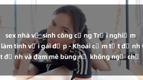 sex nhà vệ sinh công cộng Trải nghiệm cực kỳ thú vị khi làm tình với gái đẹp - Khoái cảm tột đỉnh và đam mê bùng nổ không ngờ chỉ trong một đêm!