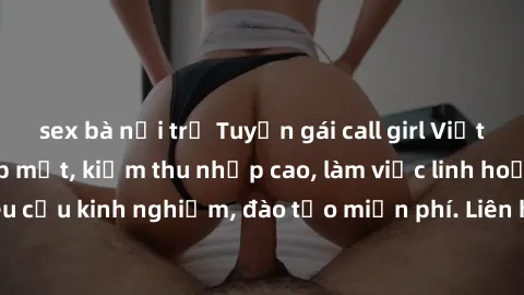 sex bà nội trợ Tuyển gái call girl Việt Nam gợi cảm, đẹp mắt, kiếm thu nhập cao, làm việc linh hoạt, không yêu cầu kinh nghiệm, đào tạo miễn phí. Liên hệ ngay để biết thêm chi tiết!
