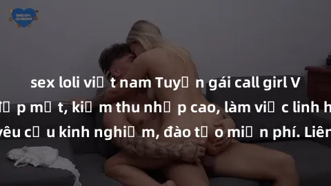 sex loli việt nam Tuyển gái call girl Việt Nam gợi cảm, đẹp mắt, kiếm thu nhập cao, làm việc linh hoạt, không yêu cầu kinh nghiệm, đào tạo miễn phí. Liên hệ ngay để biết thêm chi tiết!
