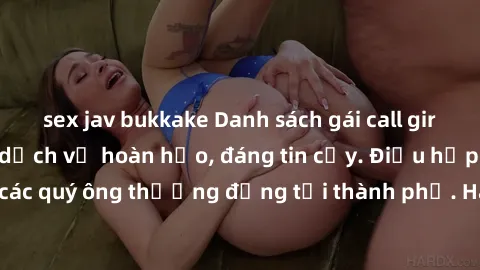 sex jav bukkake Danh sách gái call girl vip chất lượng, dịch vụ hoàn hảo, đáng tin cậy. Điều hấp dẫn cho các quý ông thượng đẳng tại thành phố. Hãy nhấc máy và đặt lịch ngay!