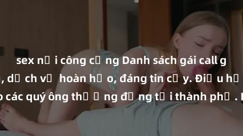 sex nơi công cộng Danh sách gái call girl vip chất lượng, dịch vụ hoàn hảo, đáng tin cậy. Điều hấp dẫn cho các quý ông thượng đẳng tại thành phố. Hãy nhấc máy và đặt lịch ngay!