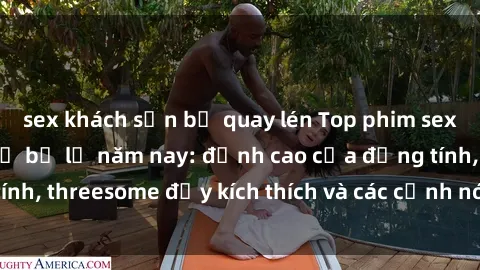 sex khách sạn bị quay lén Top phim sex hot nhất không thể bỏ lỡ năm nay: đỉnh cao của đồng tính, threesome đầy kích thích và các cảnh nóng đang gây sốt!