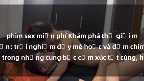 phim sex miễn phí Khám phá thế giới mới với sex người lớn: trải nghiệm đầy mê hoặc và đắm chìm trong những cung bậc cảm xúc tột cùng, hứng khởi và cuốn hút.