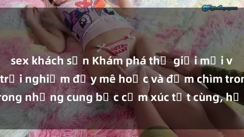 sex khách sạn Khám phá thế giới mới với sex người lớn: trải nghiệm đầy mê hoặc và đắm chìm trong những cung bậc cảm xúc tột cùng, hứng khởi và cuốn hút.