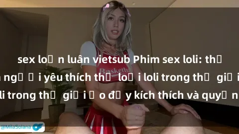 sex loạn luân vietsub Phim sex loli: thỏa mãn đam mê của người yêu thích thể loại loli trong thế giới ảo đầy kích thích và quyến rũ.