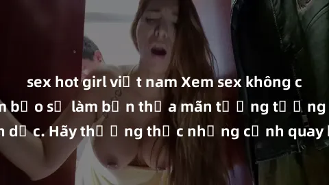 sex hot girl việt nam Xem sex không che HD miễn phí đảm bảo sẽ làm bạn thỏa mãn tưởng tượng và nhu cầu tình dục. Hãy thưởng thức những cảnh quay hấp dẫn và mãnh liệt ngay bây giờ!