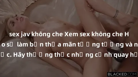 sex jav không che Xem sex không che HD miễn phí đảm bảo sẽ làm bạn thỏa mãn tưởng tượng và nhu cầu tình dục. Hãy thưởng thức những cảnh quay hấp dẫn và mãnh liệt ngay bây giờ!