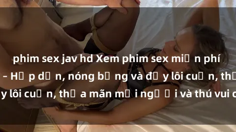 phim sex jav hd Xem phim sex miễn phí online ngay tại đây – Hấp dẫn, nóng bỏng và đầy lôi cuốn, thỏa mãn mọi người và thú vui của bạn!