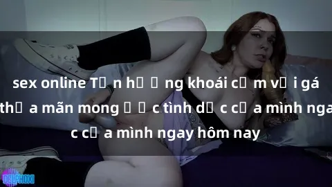 sex online Tận hưởng khoái cảm với gái xinh sex, thỏa mãn mong ước tình dục của mình ngay hôm nay