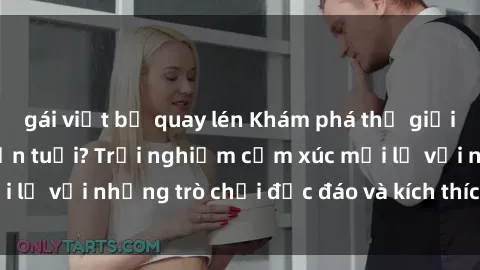 gái việt bị quay lén Khám phá thế giới sex trực tuyến: Hơn tuổi? Trải nghiệm cảm xúc mới lạ với những trò chơi độc đáo và kích thích người lớn