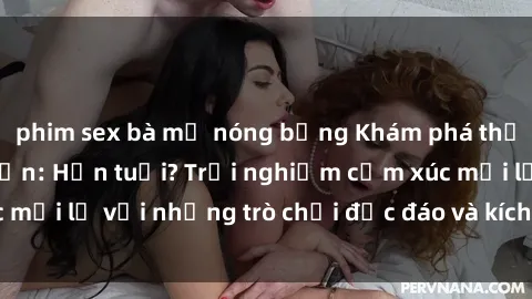 phim sex bà mẹ nóng bỏng Khám phá thế giới sex trực tuyến: Hơn tuổi? Trải nghiệm cảm xúc mới lạ với những trò chơi độc đáo và kích thích người lớn