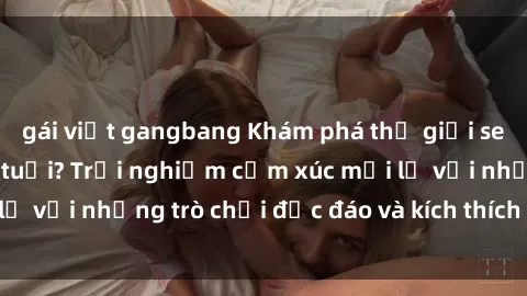 gái việt gangbang Khám phá thế giới sex trực tuyến: Hơn tuổi? Trải nghiệm cảm xúc mới lạ với những trò chơi độc đáo và kích thích người lớn