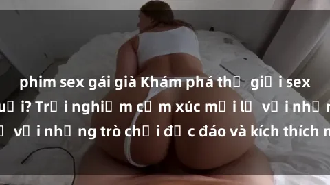 phim sex gái già Khám phá thế giới sex trực tuyến: Hơn tuổi? Trải nghiệm cảm xúc mới lạ với những trò chơi độc đáo và kích thích người lớn